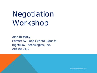 Negotiation
   Workshop
Negotiation Workshop

  Alan Rassaby
  Former SVP and General Counsel
  RightNow Technologies, Inc.
  August 2012




                                   Copyright Alan Rassaby 2012
 