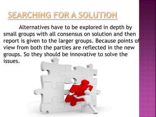 Alternatives have to be explored in depth by 
small groups with all consensus on solution and then 
report is given to the larger groups. Because points of 
view from both the parties are reflected in the new 
groups. So they should be innovative to solve the 
issues. 
 