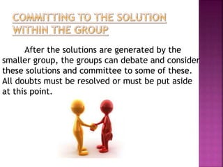 After the solutions are generated by the 
smaller group, the groups can debate and consider 
these solutions and committee to some of these. 
All doubts must be resolved or must be put aside 
at this point. 
 
