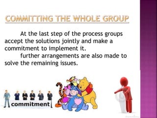 At the last step of the process groups 
accept the solutions jointly and make a 
commitment to implement it. 
further arrangements are also made to 
solve the remaining issues. 
 