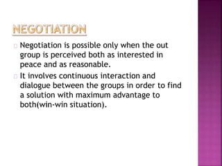 Negotiation is possible only when the out 
group is perceived both as interested in 
peace and as reasonable. 
It involves continuous interaction and 
dialogue between the groups in order to find 
a solution with maximum advantage to 
both(win-win situation). 
 