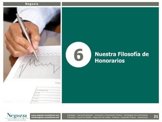 Negozia




                                          6                          Nuestra Filosofía de
                                                                     Honorarios




   www.negozia-consultores.com             Estrategia y Organización – Recursos Humanos – I+D+i – Business Intelligence –
     www.altair-consultores.com
                                                                                                                                           21
                                   Estrategia - Internacionalización - Innovación y Financiación Pública - Tecnologías de la Información
   info@negozia-consultores.com
     info@altair-consultores.com   Finanzas y Finanzas yGestión - de Gestión – Costes - Auditoría - Corporate Finance - Operaciones
                                               Control de Control Reducción de Auditoría – Corporate Finance - Operaciones
 