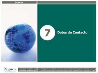 Negozia




                                          7                          Datos de Contacto




   www.negozia-consultores.com             Estrategia y Organización – Recursos Humanos – I+D+i – Business Intelligence –
     www.altair-consultores.com
                                                                                                                                           23
                                   Estrategia - Internacionalización - Innovación y Financiación Pública - Tecnologías de la Información
   info@negozia-consultores.com
     info@altair-consultores.com   Finanzas y Finanzas yGestión - de Gestión – Costes - Auditoría - Corporate Finance - Operaciones
                                               Control de Control Reducción de Auditoría – Corporate Finance - Operaciones
 