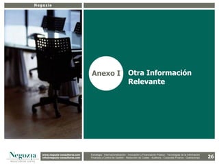 Negozia




26
                                     Anexo I                           Otra Información
                                                                       Relevante




     www.negozia-consultores.com             Estrategia y Organización – Recursos Humanos – I+D+i – Business Intelligence –
       www.altair-consultores.com
                                                                                                                                             26
                                     Estrategia - Internacionalización - Innovación y Financiación Pública - Tecnologías de la Información
     info@negozia-consultores.com
       info@altair-consultores.com   Finanzas y Finanzas yGestión - de Gestión – Costes - Auditoría - Corporate Finance - Operaciones
                                                 Control de Control Reducción de Auditoría – Corporate Finance - Operaciones
 