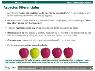 Negozia                                                                                         Anexo I. Otra Información Relevante



Aspectos Diferenciales
 Abordamos “todas las partidas de la cuenta de resultados”. En este sentido, somos
  la única consultora con esta filosofía de negocio.

 Basamos y vinculamos nuestros honorarios al éxito del proyecto, de tal modo que “Si no
  hay ahorros, no hay honorarios”.

 Trabajos realizados por expertos en cada una de las categorías de gasto.

 Racionalizamos los costes y gastos, asegurando la realidad y sostenibilidad de los
  ahorros conseguidos y el respeto a las expectativas futuras de la compañía.

 Controlamos y seguimos los proyectos en colaboración con la empresa.

 Contamos con experiencia contrastada.




Nuestra metodología de trabajo, nuestro compromiso con los clientes, los resultados reales
 obtenidos, unida a nuestros valores de empresa, es lo que nos hace realmente diferentes.

              www.negozia-consultores.com              Estrategia y Organización – Recursos Humanos – I+D+i – Business Intelligence –
                www.altair-consultores.com
                                                                                                                                                        27
                                              Estrategia - Internacionalización - Innovación y Financiación Pública - Tecnologías de la Información -
              info@negozia-consultores.com
                info@altair-consultores.com   Finanzas y Control de y Control Reducción de Costes - Auditoría - Corporate Finance - Operaciones
                                                           Finanzas Gestión - de Gestión – Auditoría – Corporate Finance - Operaciones
 
