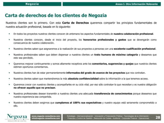 Negozia                                                                                            Anexo I. Otra Información Relevante




Carta de derechos de los clientes de Negozia
Nuestros clientes son lo primero. Con esta Carta de Derechos queremos compartir los principios fundamentales de
nuestra actuación profesional, basada en lo siguiente:

     En todos los proyectos nuestros clientes conocen de antemano los aspectos fundamentales de nuestra colaboración profesional.

     Nuestros clientes conocen, desde el inicio del proyecto, los honorarios profesionales y gastos que se devengarán como
      consecuencia de nuestra colaboración.

     Nuestros clientes saben que asignaremos a la realización de sus proyectos a personas con una excelente cualificación profesional.

     Nuestros profesionales saben que deben dispensar a nuestros clientes un trato humano de máxima categoría y deseamos que
      esto sea percibido.

     Queremos mejorar continuamente y somos altamente receptivos ante los comentarios, sugerencias y quejas que nuestros clientes
      estimen oportunos comentarnos.

     Nuestros clientes han de estar permanentemente informados del grado de avance de los proyectos que nos contratan.

     Nuestros clientes saben que mantendremos la más absoluta confidencialidad sobre la información a la que tenemos acceso.

     Queremos crecer con nuestros clientes y acompañarles en su ciclo vital; por eso sólo contratan lo que necesitan y es nuestra obligación
      no ofrecer aquello que no precisan.

     Nuestros profesionales desean transmitir a nuestros clientes una adecuada transferencia de conocimientos porque deseamos que
      nuestra experiencia sea compartida.

     Nuestros clientes deben exigirnos que cumplamos al 100% sus expectativas y nuestro equipo está seriamente comprometido a
      ello.



                      www.negozia-consultores.com                Estrategia y Organización – Recursos Humanos – I+D+i – Business Intelligence –
                        www.altair-consultores.com
                                                                                                                                                                  28
                                                        Estrategia - Internacionalización - Innovación y Financiación Pública - Tecnologías de la Información -
                      info@negozia-consultores.com
                        info@altair-consultores.com     Finanzas y Control de y Control Reducción de Costes - Auditoría - Corporate Finance - Operaciones
                                                                     Finanzas Gestión - de Gestión – Auditoría – Corporate Finance - Operaciones
 