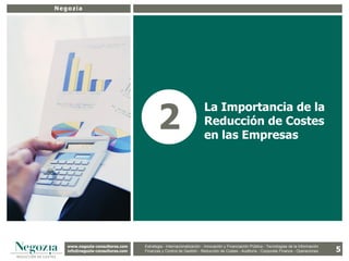 Negozia




5
                                              2
                                                                         La Importancia de la
                                                                         Reducción de Costes
                                                                         en las Empresas




       www.negozia-consultores.com             Estrategia y Organización – Recursos Humanos – I+D+i – Business Intelligence –
         www.altair-consultores.com
                                                                                                                                               5
                                       Estrategia - Internacionalización - Innovación y Financiación Pública - Tecnologías de la Información
       info@negozia-consultores.com
         info@altair-consultores.com   Finanzas y Finanzas yGestión - de Gestión – Costes - Auditoría - Corporate Finance - Operaciones
                                                   Control de Control Reducción de Auditoría – Corporate Finance - Operaciones
 