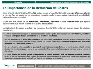 Negozia                                                       2. La Importancia de la Reducción de Costes en las Empresas



La Importancia de la Reducción de Costes
En un entorno altamente competitivo, los costes juegan un papel fundamental y son un elemento clave a
la hora de fijar los precios de los productos y competir en el mercado, analizar los ratios de rentabilidad y
mejorar el margen operativo.

Es por ello, que deben de ser conocidos, analizados, vigilados y hasta cuestionados, por aquellas
organizaciones que buscan su éxito en la cuenta de resultados.

La vigilancia de los costes y gastos y su reducción, debe también contar con algunas pautas de actuación
importantes:
 Se deben establecer medidas para la racionalización de los costes y gastos de explotación que sean efectivas, duraderas
  y tengan un impacto directo e inmediato en la cuenta de resultados.

 Hay que analizar cual es la estructura de costes que resulta más conveniente para cada actividad que realizamos (una
  estructura de costes fijos o variables, directos o indirectos, internos o externos) que maximice la capacidad de obtener
  beneficios por cada unidad de venta.

 Hay que seleccionar a los proveedores que nos ofrezcan las mejores condiciones en cuanto a coste, calidad, servicio,
  plazos e instrumentos de pago, a través de una negociación eficaz y; para ello, hay que pulsar y analizar un gran número de
  alternativas.

 Se deben reducir los costes gastos de explotación a niveles mínimos, pero de máxima eficiencia y eficacia
  (nunca se reducen o suprimen costes y gastos que impacten negativamente en las expectativas futuras de la empresa o que
  afecten a la calidad de nuestros productos y/o servicios o a la imagen de la empresa).



                     www.negozia-consultores.com              Estrategia y Organización – Recursos Humanos – I+D+i – Business Intelligence –
                       www.altair-consultores.com
                                                                                                                                                               6
                                                     Estrategia - Internacionalización - Innovación y Financiación Pública - Tecnologías de la Información -
                     info@negozia-consultores.com
                       info@altair-consultores.com   Finanzas y Control de y Control Reducción de Costes - Auditoría - Corporate Finance - Operaciones
                                                                  Finanzas Gestión - de Gestión – Auditoría – Corporate Finance - Operaciones
 