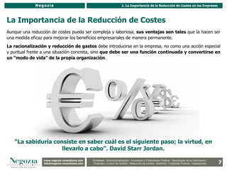 Negozia                                                      2. La Importancia de la Reducción de Costes en las Empresas




La Importancia de la Reducción de Costes
Aunque una reducción de costes pueda ser compleja y laboriosa, sus ventajas son tales que la hacen ser
una medida eficaz para mejorar los beneficios empresariales de manera permanente.
La racionalización y reducción de gastos debe introducirse en la empresa, no como una acción especial
y puntual frente a una situación concreta, sino que debe ser una función continuada y convertirse en
un “modo de vida” de la propia organización.




   “La sabiduría consiste en saber cuál es el siguiente paso; la virtud, en
                    llevarlo a cabo”. David Starr Jordan.
                 www.negozia-consultores.com              Estrategia y Organización – Recursos Humanos – I+D+i – Business Intelligence –
                   www.altair-consultores.com
                                                                                                                                                           7
                                                 Estrategia - Internacionalización - Innovación y Financiación Pública - Tecnologías de la Información -
                 info@negozia-consultores.com
                   info@altair-consultores.com   Finanzas y Control de y Control Reducción de Costes - Auditoría - Corporate Finance - Operaciones
                                                              Finanzas Gestión - de Gestión – Auditoría – Corporate Finance - Operaciones
 