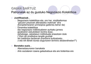 GAIAN SARTUZ
Patronalak ez du gustuko Negoziazio Kolektiboa
Justifikazioak...
Negoziazio kolektiboa eta, oro har, sindikalismoa
“gauzen prezioak alteratzeko makinak” dira
(konpetentziaren printzipioa gailendu behar da)
Dinamika kolektiboa
eta negoziazio indibidualaren aurkako jarrera
gizakiaren eskubideen kontra doaz,
zehatzago, askatasun indibiduala erasotzen dute
(“Zein da sindikatua langile guztiak
lan baldintza berberak onartzera bultzatzeko,
x eta nik libreki itundu dugunaren termino desberdinetan?”)
Benetako auzia...
Aberastasunaren banaketa
Arlo sozialaren izaera gatazkatsua eta are biolentoa ere

 