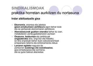 SINDIKALISMOAK
praktika horretan aurkitzen du nortasuna
Indar zibilizatzaile gisa
Ekonomia, enpresa eta jabetza
gizon-emakumeen zerbitzura egon behar dute
eta ez pertsonak ekonomiaren zerbitzura
Aberastasunak guztion onerako behar du izan,
metaketaren zentzugabekeriaren aurrean
Osasuna, hezkuntza eta zerbitzuak
ongizaterako dira, ongi bizi eta hiltzeko,
ez dira enpresak behar duen eskulanarentzat
erreparazio tailerra eta entrenamendu lekua
Lanaren egiteko nagusia da
pertsonen sustengu eta sozializazioa,
giza errealizazioa eta sormena,
eta ez gutxi batzuk aberastea

 