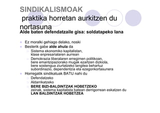 SINDIKALISMOAK
praktika horretan aurkitzen du
nortasuna

Alde baten defendatzaile gisa: soldatapeko lana
Ez moralki gehiago delako, noski
Besterik gabe alde ahula da
Sistema ekonomiko kapitalistan,
klase enpresarialaren aurrean
Demokrazia liberalaren erregimen politikoan,
bere emantzipaziorako mugak ezartzen dizkiola,
bere sostengua ziurtatzeko langilea behartuz
subordinazio, dependentzia eta ezegonkortasunera

Horregatik sindikatuak BATU nahi du
Defendatzeko
Aldarrikatzeko
BERE BIZI-BALDINTZAK HOBETZEKO
zeinak, sistema kapitalista batean derrigorrean eskatzen du
LAN BALDINTZAK HOBETZEA

 
