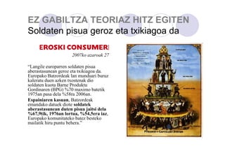 EZ GABILTZA TEORIAZ HITZ EGITEN
Soldaten pisua geroz eta txikiagoa da
2007ko azaroak 27
“Langile europarren soldaten pisua
aberastasunean geroz eta txikiagoa da.
Europako Batzordeak lan munduari buruz
kaleratu duen azken txostenak dio
soldaten kuota Barne Produktu
Gordinaren (BPG) %70 maximo batetik
1975an pasa dela %58ra 2006an.
Espainiaren kasuan, Batzordeak
emandako datuek diote soldatek
aberastasunean duten pisua jaitsi dela
%67,9tik, 1976an lortua, %54,5era iaz,
Europako komunitateko batez besteko
mailatik hiru puntu behera.”

 