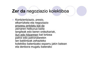 Zer da negoziazio kolektiboa
Kontzientziazio, presio,
elkarrizketa eta negoziazio
prozesu antolatu bat da
zeinaren helburua baita
langileak edo beren ordezkariak,
itun edo hitzarmen bat lortzea
patroi edo patronalarekin
lan baldintzak zehazteko
kolektibo batentzako esparru jakin batean
eta denbora mugatu baterako

 