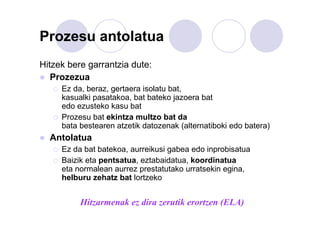Prozesu antolatua
Hitzek bere garrantzia dute:
Prozezua
Ez da, beraz, gertaera isolatu bat,
kasualki pasatakoa, bat bateko jazoera bat
edo ezusteko kasu bat
Prozesu bat ekintza multzo bat da
bata bestearen atzetik datozenak (alternatiboki edo batera)

Antolatua
Ez da bat batekoa, aurreikusi gabea edo inprobisatua
Baizik eta pentsatua, eztabaidatua, koordinatua
eta normalean aurrez prestatutako urratsekin egina,
helburu zehatz bat lortzeko

Hitzarmenak ez dira zerutik erortzen (ELA)

 