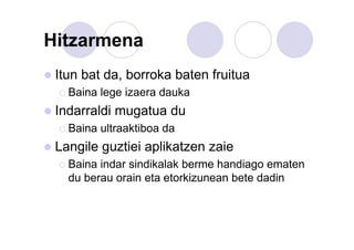 Hitzarmena
Itun bat da, borroka baten fruitua
Baina lege izaera dauka

Indarraldi mugatua du
Baina ultraaktiboa da

Langile guztiei aplikatzen zaie
Baina indar sindikalak berme handiago ematen
du berau orain eta etorkizunean bete dadin

 