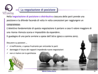 Nella negoziazione di posizione o distributiva ciascuna delle parti prende una
posizione e la difende facendo di volta in volta concessioni per raggiungere un
compromesso.
L’obiettivo fondamentale di questa negoziazione è portare a casa il valore maggiore di
una risorsa ritenuta scarsa e impossibile da espandere.
Il guadagno di una parte avviene a spese dell’altra (gioco a somma zero).
Discutere su posizioni …
ü  è inefficiente, e spesso frustrante per entrambe le parti
ü  danneggia il futuro dei rapporti impedendo nuove negoziazioni
ü  non si risolve con la gentilezza
La negoziazione di posizione
2015	
   Maria	
  Cris(na	
  Rocco	
   16	
  
 