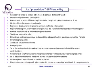 ü  Conoscere a fondo la cultura ed il modo di pensare delle controparti
ü  Mettersi nei panni della controparte
ü  Comportarsi in modo difforme dagli stereotipi che gli altri possono nutrire su di noi
ü  Mettere l’interlocutore a proprio agio
ü  Esprimere direttamente le proprie opinioni, richieste ed emozioni
ü  Esplorare le ragioni, le diverse basi di partenza del ragionamento facendo domande aperte
ü  Fornire e controllare le informazioni parafrasando
ü  Verificare interessi e valori
ü  Dimostrare reale comprensione e disponibilità ad approfondire, ascoltare, arricchire l’analisi
ü  Inviare segnali positivi
ü  Accettare soluzioni intermedie
ü  Fare proposte
ü  Se la discussione inizia in modo acceso accettare momentaneamente le critiche senza
controbattere
ü  Consentire gli sfoghi altrui senza reagire (spostando l’attacco sulla persona al problema)
ü  Se la discussione continua ad essere accesa chiudere la comunicazione
ü  Interrompere l’interazione e utilizzare le pause
ü  Usare sotto-processi negoziali sulle regole del gioco e le procedure accettabili di comportamento
Le “prescrizioni” di Fisher e Ury
2015	
   Maria	
  Cris(na	
  Rocco	
   40	
  
 