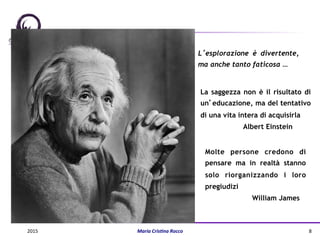 La saggezza non è il risultato di
un’educazione, ma del tentativo
di una vita intera di acquisirla
Albert Einstein
Molte persone credono di
pensare ma in realtà stanno
solo riorganizzando i loro
pregiudizi
William James
L’esplorazione è divertente,
ma anche tanto faticosa …
2015	
   Maria	
  Cris(na	
  Rocco	
   8	
  
 