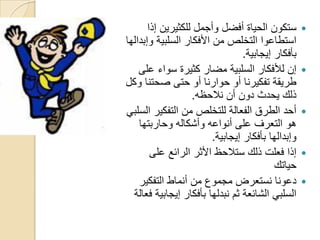 ‫‪ ‬ستكون الحياة أفضل وأجمل للكثيرين إذا‬
‫استطاعوا التخلص من األفكار السلبية وإبدالها‬
                                  ‫بأفكار إيجابية.‬
    ‫‪ ‬إن لألفكار السلبية مضار كثيرة سواء على‬
‫طريقة تفكيرنا أو حوارنا أو حتى صحتنا وكل‬
                   ‫ذلك يحدث دون أن نالحظه.‬
‫‪ ‬أحد الطرق الفعالة للتخلص من التفكير السلبي‬
    ‫هو التعرف على أنواعه وأشكاله وحاربتها‬
                         ‫وإبدالها بأفكار إيجابية.‬
        ‫‪ ‬إذا فعلت ذلك ستالحظ األثر الرائع على‬
                                           ‫حياتك‬
    ‫‪ ‬دعونا نستعرض مجموع من أنماط التفكير‬
  ‫السلبي الشائعة ثم نبدلها بأفكار إيجابية فعالة‬
 