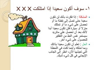 ‫1- سوف أكون سعيدا إذا امتلكت ‪X X X‬‬
                ‫‪ ‬المشكلة : إذا فكرت بأنك لن تكون‬
                  ‫سعيدا حتى تصل إلى نقطة ما أو‬
                     ‫تحصل على شيء ما أو تمتلك‬
              ‫منزال أو سيارة فلن تكون سعيدا أبدا‬
                   ‫ألنك بعد أن تحصل على ماتريد‬
                      ‫سيستمر نفس النط من التفكير‬
                         ‫للحصول على شيء آخر.‬
                 ‫‪ ‬الحل : تعلم أن تكون سعيدا بذاتك‬
                 ‫وبما تملكه وأينما كنت في اللحظة‬
               ‫التي تعيشها اآلن, انظر إلى الجانب‬
                       ‫اإليجابي في كل شيء لديك.‬
 