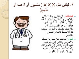 ‫2- ليتني مثل ‪ ( X X X‬مشهور أو العب أو‬
                ‫ناجح)‬
                 ‫‪ ‬المشكلة : لن نكون أبدا األغنى‬
                 ‫واألجمل واألذكى واألكثر اناقة‬
                   ‫واألشهر فالبد دائما أن يكون‬
                     ‫هناك من هو أفضل منا. إن‬
                 ‫مقارنتك لنفسك باآلخرين تسبب‬
                       ‫لك اإلحباط دائما والشعور‬
                                       ‫بالنقص.‬
                 ‫‪ ‬الحل : توقف عن مقارنة نفسك‬
                    ‫باآلخرين وانظر إلى جوانب‬
                 ‫القوة لديك وانظر إلى انجازاتك‬
                   ‫ونجاحاتك, أحب ما أنت عليه‬
                        ‫اآلن ال ماتريد ان تكون.‬
 