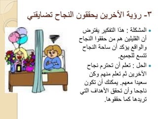 ‫3- رؤية اآلخرين يحققون النجاح تضايقني‬
                ‫‪ ‬المشكلة : هذا التفكير يفترض‬
               ‫أن القليلين هم من حققوا النجاح‬
                ‫والواقع يؤكد أن ساحة النجاح‬
                                ‫تتسع للجميع.‬
                  ‫‪ ‬الحل : تعلم أن تحترم نجاح‬
                   ‫اآلخرين ثم تعلم منهم وكن‬
                 ‫سعيدا معهم. يمكنك أن تكون‬
               ‫ناجحا وأن تحقق األهداف التي‬
                          ‫تريدها كما حققوها.‬
 