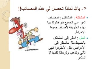 ‫5- ياهلل لماذا تحصل لي هذه المصائب!!‬
               ‫‪ ‬المشكلة : المشاكل والمصائب‬
               ‫تمر على الجميع فلو فكرنا بها‬
                 ‫بهذه الطريقة آلصابنا جميعا‬
                                    ‫اإلحباط.‬
                    ‫‪ ‬الحل : انظر إلى المشاكل‬
                     ‫بالضبط مثل ماتنظر إلى‬
                ‫األمراض مثل األنفلونزا فهي‬
                ‫تأتي وتذهب وترهقنا لكنها ال‬
                                     ‫تستمر.‬
 