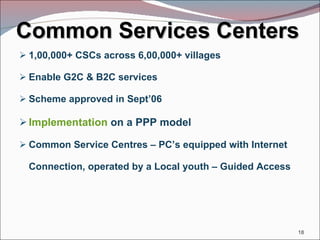 Common Services Centers 1,00,000+ CSCs across 6,00,000+ villages Enable G2C & B2C services Scheme approved in Sept’06 Implementation  on a PPP model Common Service Centres – PC’s equipped with Internet Connection, operated by a Local youth – Guided Access 