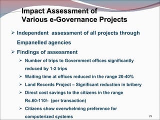 Impact Assessment of  Various e-Governance Projects Independent  assessment of all projects through Empanelled agencies  Findings of assessment Number of trips to Government offices significantly reduced by 1-2 trips Waiting time at offices reduced in the range 20-40% Land Records Project – Significant reduction in bribery  Direct cost savings to the citizens in the range Rs.60-110/-  (per transaction) Citizens show overwhelming preference for computerized systems 