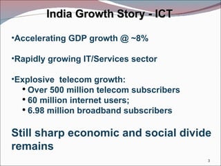 India Growth Story - ICT Accelerating GDP growth @ ~8% Rapidly growing IT/Services sector Explosive  telecom growth: Over 500 million telecom subscribers 60 million internet users; 6.98 million broadband subscribers Still sharp economic and social divide remains 