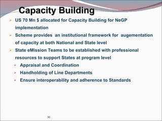 Capacity Building US 70 Mn $ allocated for Capacity Building for NeGP implementation Scheme provides  an institutional framework for  augementation of capacity at both National and State level  State eMission Teams to be established with professional resources to support States at program level Appraisal and Coordination Handholding of Line Departments Ensure interoperability and adherence to Standards 