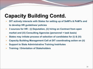 Capacity Building Contd. DIT actively interacts with States for setting up of SeMTs & PeMTs and to develop HR guidelines/ policies 3 sources for HR : (i) Deputation, (ii) hiring on Contract from open market and (iii) Consulting Agencies (personnel + task basis) States may initiate process of selection of candidates for (i) & (iii) Capacity Building Management Cell at DIT coordinating action on (ii)  Support to State Administrative Training Instritutes Training / Orientation of Stakeholders 