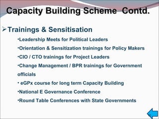 Capacity Building Scheme  Contd.  Trainings & Sensitisation Leadership Meets for Political Leaders Orientation & Sensitization trainings for Policy Makers CIO / CTO trainings for Project Leaders  Change Management / BPR trainings for Government  officials eGPx course for long term Capacity Building National E Governance Conference Round Table Conferences with State Governments 
