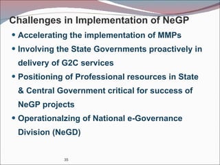 Challenges in Implementation of NeGP Accelerating the implementation of MMPs Involving the State Governments proactively in delivery of G2C services Positioning of Professional resources in State & Central Government critical for success of NeGP projects Operationalzing of National e-Governance Division (NeGD) 