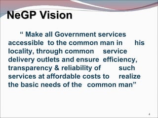 NeGP Vision “  Make all Government services  accessible  to the common man in  his locality, through common  service delivery outlets and ensure  efficiency, transparency & reliability of  such services at affordable costs to  realize the basic needs of the  common man” 