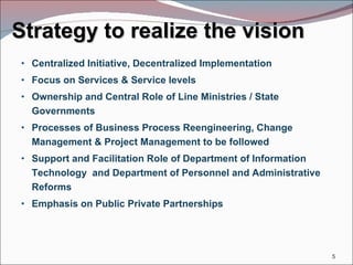 Strategy to realize the vision Centralized Initiative, Decentralized Implementation Focus on Services & Service levels Ownership and Central Role of Line Ministries / State Governments Processes of Business Process Reengineering, Change Management & Project Management to be followed Support and Facilitation Role of Department of Information Technology  and Department of Personnel and Administrative Reforms Emphasis on Public Private Partnerships 