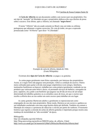 O QUE ERA CARTA DE ALFORRIA?

                                                      Por Carolina de Sousa Campos Sento Sé

      A Carta de Alforria era um documento cedido a um escravo por seu proprietário. Era
um tipo de ―atestado‖ de liberdade em que o proprietário abdicava dos seus direitos de posse
sobre o escravo. Este último, após a Alforria, era chamado ―negro forro‖.

      O nome ―Alforria‖ não era usado somente no Brasil, mas em todas as colônias
portuguesas que adotaram o regime escravista. Ele vem do árabe, em que a expressão
pronunciada como ―Al Horria‖ quer dizer ―A Liberdade‖.




                        Exemplo de carta de alforria, datada de 1866.
                                    (Fonte:Wikipédia)

      Existiram dois tipos de Carta de Alforria: as pagas e as gratuitas.

       As cartas pagas geralmente eram feitas a prestação, por interesse dos proprietários.
Assim, se o negro forro não pagasse uma prestação, voltava a condição de escravo. Outros
meios utilizados para quitar a dívida eram pegar empréstimos (com amigos, familiares,
instituições benfeitoras ou bancos), trabalhar por conta própria (geralmente vendendo na rua
produtos que variavam entre bolos e doces, ou prestando serviços de barbeiro, carregador de
peso, sapateiro, etc), pedir a um benfeitor que pagasse sua dívida em troca de um tempo
determinado de trabalhos gratuitos ou os estranhos casos de troca, em que o escravo que
recebia a alforria dava ao seu senhor um outro escravo para trabalhar em seu lugar.

      As cartas gratuitas libertavam adultos e geralmente os reposicionavam como
empregados do seu não mais proprietário. Deste modo, libertava-se um escravo e ganhava-se
um trabalhador assalariado com uma carga horária diária pré definida. Também era comum a
libertação de crianças e a promessa de educá-las e criá-las por partes do senhores. O momento
histórico que registra a emissão de cartas de alforria gratuitas é importante porque mostra uma
mudança de mentalidade na ―alta sociedade‖ da época.

Bibliografia:
http://pt.wikipedia.org/wiki/Alforria
http://blog.uncovering.org/archives/2008/05/cartas_de_alforria_2.html
http://www.ccs.saude.gov.br/memoria%20da%20loucura/Mostra/docAlforria.html
 