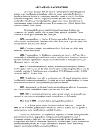 A DECADÊNCIA DA ESCRAVIDÃO

              Já no início do século XIX era possível verificar grandes transformações que
pouco a pouco modificavam a situação da colônia e o mundo a sua volta. Na Europa, a
Revolução Industrial introduziu a máquina na produção e mudou as relações de trabalho.
Formaram-se as grandes fábricas e os pequenos artesãos passaram a ser trabalhadores
assalariados. Na colônia, a vida urbana ganhou espaço com a criação de estaleiros e de
manufaturas de tecidos. A imigração em massa de portugueses para o Brasil foi outro fator
novo no cenário do Brasil colonial.

            Mesmo com todos esses avanços foi somente na metade do século que
começaram a ser tomadas medidas efetivas para o fim do regime de escravidão. Vamos
conhecer os fatores que contribuíram para a abolição:

        1850 - promulgação da Lei Eusébio de Queirós, que acabou definitivamente com o
tráfico negreiro intercontinental. Com isso, caiu a oferta de escravos, já que eles não podiam
mais ser trazidos da África para o Brasil.

       1865 - Cresciam as pressões internacionais sobre o Brasil, que era a única nação
americana a manter a escravidão.

       1871 - Promulgação da Lei Rio Branco, mais conhecida como Lei do Ventre Livre,
que estabeleceu a liberdade para os filhos de escravas nascidos depois desta data. Os senhores
passaram a enfrentar o problema do progressivo envelhecimento da população escrava, que
não poderia mais ser renovada.

       1872 - O Recenseamento Geral do Império, primeiro censo demográfico do Brasil,
mostrou que os escravos, que um dia foram maioria, agora constituíam apenas 15% do total da
população brasileira. O Brasil contou uma população de 9.930.478 pessoas, sendo 1.510.806
escravos e 8.419.672 homens livres.

        1880 - O declínio da escravidão se acentuou nos anos 80, quando aumentou o número
de alforrias (documentos que concediam a liberdade aos negros), ao lado das fugas em massa
e das revoltas dos escravos, desorganizando a produção nas fazendas.

        1885 - Assinatura da Lei Saraiva-Cotegipe ou, popularmente, a Lei dos Sexagenários,
pela Princesa Isabel, tornando livres os escravos com mais de 60 anos.

       1885-1888 - o movimento abolicionista ganhou grande impulso nas áreas cafeeiras,
nas quais se concentravam quase dois terços da população escrava do Império.

       13 de maio de 1888 - assinatura da Lei Áurea, pela Princesa Isabel.

             A Lei Áurea, que decretou o fim da escravidão no Brasil, em 13 de maio de
1888, foi um documento que representou a libertação formal do escravo, mas não garantiu a
sua incorporação como cidadão pleno à sociedade brasileira.

      O ex-escravo, abandonado à sua própria sorte, engrossou as camadas de marginalizados,
que constituíam a maioria da população. Não possuíam qualificação profissional, o
preconceito continuava e não houve um projeto de reintegração do negro à sociedade que
acompanhasse a abolição da escravatura. Expulsos das fazendas e após vagarem pelas estradas
foram acabando na periferia das cidades, criando nossas primeiras favelas e vivendo de
pequenos e esporádicos trabalhos, normalmente braçais.
 