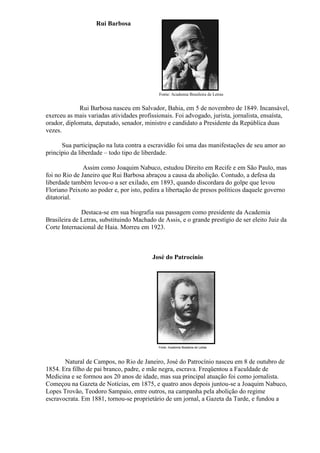 Rui Barbosa




                                            Fonte: Academia Brasileira de Letras


             Rui Barbosa nasceu em Salvador, Bahia, em 5 de novembro de 1849. Incansável,
exerceu as mais variadas atividades profissionais. Foi advogado, jurista, jornalista, ensaísta,
orador, diplomata, deputado, senador, ministro e candidato a Presidente da República duas
vezes.

      Sua participação na luta contra a escravidão foi uma das manifestações de seu amor ao
princípio da liberdade – todo tipo de liberdade.

               Assim como Joaquim Nabuco, estudou Direito em Recife e em São Paulo, mas
foi no Rio de Janeiro que Rui Barbosa abraçou a causa da abolição. Contudo, a defesa da
liberdade também levou-o a ser exilado, em 1893, quando discordara do golpe que levou
Floriano Peixoto ao poder e, por isto, pedira a libertação de presos políticos daquele governo
ditatorial.

              Destaca-se em sua biografia sua passagem como presidente da Academia
Brasileira de Letras, substituindo Machado de Assis, e o grande prestígio de ser eleito Juiz da
Corte Internacional de Haia. Morreu em 1923.



                                          José do Patrocínio




       Natural de Campos, no Rio de Janeiro, José do Patrocínio nasceu em 8 de outubro de
1854. Era filho de pai branco, padre, e mãe negra, escrava. Freqüentou a Faculdade de
Medicina e se formou aos 20 anos de idade, mas sua principal atuação foi como jornalista.
Começou na Gazeta de Notícias, em 1875, e quatro anos depois juntou-se a Joaquim Nabuco,
Lopes Trovão, Teodoro Sampaio, entre outros, na campanha pela abolição do regime
escravocrata. Em 1881, tornou-se proprietário de um jornal, a Gazeta da Tarde, e fundou a
 