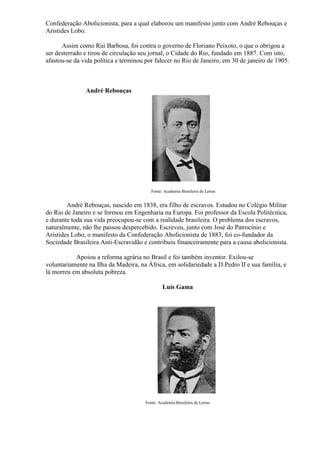 Confederação Abolicionista, para a qual elaborou um manifesto junto com André Rebouças e
Aristides Lobo.

      Assim como Rui Barbosa, foi contra o governo de Floriano Peixoto, o que o obrigou a
ser desterrado e tirou de circulação seu jornal, o Cidade do Rio, fundado em 1887. Com isto,
afastou-se da vida política e terminou por falecer no Rio de Janeiro, em 30 de janeiro de 1905.



               André Rebouças




                                         Fonte: Academia Brasileira de Letras


        André Rebouças, nascido em 1838, era filho de escravos. Estudou no Colégio Militar
do Rio de Janeiro e se formou em Engenharia na Europa. Foi professor da Escola Politécnica,
e durante toda sua vida preocupou-se com a realidade brasileira. O problema dos escravos,
naturalmente, não lhe passou despercebido. Escreveu, junto com José do Patrocínio e
Aristides Lobo, o manifesto da Confederação Abolicionista de 1883; foi co-fundador da
Sociedade Brasileira Anti-Escravidão e contribuiu financeiramente para a causa abolicionista.

           Apoiou a reforma agrária no Brasil e foi também inventor. Exilou-se
voluntariamente na Ilha da Madeira, na África, em solidariedade a D.Pedro II e sua família, e
lá morreu em absoluta pobreza.

                                               Luís Gama




                                      Fonte: Academia Brasileira de Letras
 