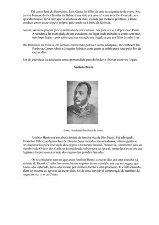 Tal como José do Patrocínio, Luís Gama foi filho de uma miscigenação de cores. Seu
pai era branco, de rica família da Bahia, e sua mãe era uma africana rebelde. Contudo, um
episódio trágico faria com que se afastasse da mãe, exilada por motivos políticos, e fosse
vendido como escravo pelo próprio pai, vendo-se à beira da falência.

Assim, viveu na própria pele o cotidiano de um escravo. Foi para o Rio e depois São Paulo.
       Aprendeu a ler com ajuda de um estudante, no lugar onde trabalhava como servente,
       mas logo fugiu – pois sabia que sua situação era ilegal, já que era filho de mãe livre.

Daí trabalhou na milícia, em jornais, escrevendo poesia e como advogado, até conhecer Rui
        Barbosa, Castro Alves e Joaquim Nabuco, com quem se uniria para lutar pelo fim da
        escravidão.

Fez do exercício da advocacia uma oportunidade para defender e libertar escravos ilegais.

                                         Antônio Bento




                                Fonte: Academia Brasileira de Letras

      Antônio Bento era um abolicionista de família rica de São Paulo. Foi advogado,
Promotor Público e depois Juiz de Direito. Seus métodos não-ortodoxos, intransigentes e
revolucionários para libertação dos negros o tornaram famoso. Promovia, juntamente com os
membros da Ordem dos Caifazes (considerada subversiva na época), proteção a escravos que
fugiam e incentivava a evasão dos negros das grandes fazendas.

       Os historiadores narram que, para Antônio Bento, a escravidão era uma mancha na
história do Brasil. Cristão fervoroso, há um registro de um episódio em que um negro, que
havia sido torturado, teria sido levado por Antônio Bento a uma procissão. O efeito causado,
além de mostrar as agruras da escravidão, foi de uma inevitável comparação do martírio do
negro ao martírio de Cristo.
 
