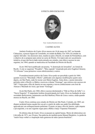 O POETA DOS ESCRAVOS




                                     Fonte: Academia Brasileira de Letras


                                         CASTRO ALVES

        Antônio Frederico de Castro Alves nasceu em 14 de março de 1847, na fazenda
Cabaceiras, a poucas léguas de Curralinho, no estado da Bahia. Em 1854, foi estudar na
capital, Salvador. Aos dezesseis anos, mudou-se para o Recife, no estado de Pernambuco, com
o objetivo de se preparar para entrar no curso de Direito. Foi reprovado em sua primeira
tentativa, já que não havia dado muita atenção aos estudos, mas obteve sucesso no ano
seguinte, em 1864, quando se matriculou na Faculdade de Direito do Recife.

        Já em 1862 havia publicado um poema, ―A destruição de Jerusalém‖, no Jornal do
Recife. A este se seguiram ―Pesadelo‖, ―Meu segredo‖ (inspirado pela atriz Eugênia Câmara),
―O Africano‖ (seus primeiros versos abolicionistas) e outros.

        O amadurecimento poético de Castro Alves pode ser percebido a partir de 1864,
quando escreveu ―Mocidade e Morte‖, publicado com algumas modificações quatro anos
depois, em São Paulo, onde foi morar com Maria Eugênia. Antes disto, o poeta intercalou
períodos entre o Recife e a Bahia e escreveu o drama ―Gonzaga‖, que estreou com sucesso em
1867. Viajou para o Rio de Janeiro no ano seguinte e travou conhecimento com José de
Alencar e Machado de Assis, que leram ―Gonzaga‖.

       Já em São Paulo, em 1868, obteve sucesso declamando a ―Ode ao Dous de Julho‖ e o
―Navio Negreiro‖. É importante lembrar da participação de Castro Alves na fundação de uma
sociedade abolicionista, juntamente com Rui Barbosa, Plínio de Lima e outros, ainda quando
morava no Recife, em 1865.

       Castro Alves continua seus estudos de Direito em São Paulo. Contudo, em 1869, um
disparo acidental numa caçada fere seu pé e a partir de então sua saúde fica debilitada,
agravada por um enfraquecimento pulmonar. O poeta vai para o Rio de Janeiro, onde amputa
o pé esquerdo, e no ano seguinte segue para a Bahia e lança ―Espumas Flutuantes‖.

        Os últimos dias de Castro Alves se passam na capital baiana. Morre de tuberculose em
6 de julho de 1871, aos 24 anos. Nas palavras do também poeta Manuel Bandeira, é a perda da
―maior força verbal e a inspiração mais generosa de toda a poesia brasileira‖.
 