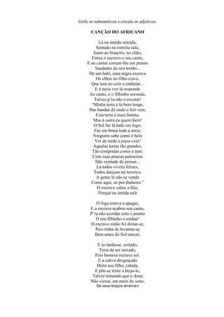 Grife os substantivos e circule os adjetivos.

       CANÇÃO DO AFRICANO

           Lá na úmida senzala,
          Sentado na estreita sala,
        Junto ao braseiro, no chão,
       Entoa o escravo o seu canto,
     E ao cantar correm-lhe em pranto
         Saudades do seu torrão...
      De um lado, uma negra escrava
          Os olhos no filho crava,
       Que tem no colo a embalar...
         E à meia voz lá responde
      Ao canto, e o filhinho esconde,
        Talvez p’ra não o escutar!
       ―Minha terra é lá bem longe,
      Das bandas de onde o Sol vem;
          Esta terra é mais bonita,
        Mas à outra eu quero bem!
        O Sol faz lá tudo em fogo,
         Faz em brasa toda a areia;
        Ninguém sabe como é belo
         Ver de tarde a papa-ceia!
        Aquelas terras tão grandes,
       Tão compridas como o mar,
        Com suas poucas palmeiras
         Dão vontade de pensar...
          Lá todos vivem felizes,
        Todos dançam no terreiro;
          A gente lá não se vende
       Como aqui, só por dinheiro.‖
          O escravo calou a fala,
           Porque na úmida sala

         O fogo estava a apagar;
      E a escrava acabou seu canto,
      P’ra não acordar com o pranto
         O seu filhinho a sonhar!
      O escravo então foi deitar-se,
         Pois tinha de levantar-se
        Bem antes do Sol nascer,

          E se tardasse, coitado,
           Teria de ser surrado,
         Pois bastava escravo ser.
           E a cativa desgraçada
          Deita seu filho, calada,
         E põe-se triste a beija-lo,
        Talvez temendo que o dono
       Não viesse, em meio do sono,
          De seus braços arrancá-l
 