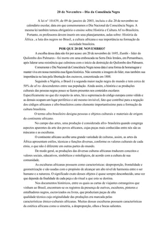 20 de Novembro - Dia da Consciência Negra

            A lei n° 10.639, de 09 de janeiro de 2003, incluiu o dia 20 de novembro no
   calendário escolar, data em que comemoramos o Dia Nacional da Consciência Negra. A
 mesma lei também tornou obrigatório o ensino sobre História e Cultura Af ro-Brasileira.
   Portanto, os professores devem inserir em seus planejamentos, aulas sobre: História da
 África , a luta dos negros no Brasil, a cultura africana e sua importância na formação da
                                      sociedade brasileira.
                              POR QUE 20 DE NOVEMBRO?
          A escolha dessa data não foi por acaso: em 20 de novembro de 1695, Zumbi - líder do
Quilombo dos Palmares - foi morto em uma emboscada na Serra Dois Irmãos, em Pernambuco,
após liderar uma resistência que culminou com o início da destruição do Quilombo dos Palmares.
          Comemorar o Dia Nacional da Consciência Negra nessa data é uma forma de homenagear e
manter viva em nossa memória essa figura histórica. Não somente a imagem do líder, mas também sua
importância na luta pela libertação dos escravos, concretizada em 1888.
          Seguindo a Nigéria, o Brasil é a segunda maior nação negra do mundo e tem cerca de
50% de af ro- descendentes entre sua população. Ainda assim, a história e as produções
culturais das pessoas negras pouco se fazem presentes nos conteúdos escolares
Especificamente no que diz respeito às artes, há a supremacia do código europeu como válido e
as demais ocupam um lugar periférico e até mesmo invisível, fato que contribui para a negação
dos códigos africanos e afro-brasileiros como elemento importantíssimo para a formação da
cultura brasileira.
         O termo afro-brasíleiro designa pessoas e objetos culturais e materiais de origem
do continente africano.
          No campo das artes, uma produção é considerada afro- brasileira quando congrega
aspectos aparentes da arte dos povos africanos, cujas peças mais conhecidas entre nós são as
máscaras e as esculturas.
          O continente africano acolhe uma grande variedade de culturas, assim, as artes da
África apresentam estilos, técnicas e funções diversas, conforme os valores culturais de cada
etnia, o que não é diferente em outras partes do mundo.
          De modo geral, as produções das diversas culturas africanas traduzem conceitos e
valores sociais, educativos, simbólicos e mitológicos, de acordo com a cultura de sua
comunidade.
          As esculturas africanas possuem como características: desproporção, frontalidade e
geometrização e são usadas com o propósito de alcançar um alto nível de harmonia entre o ser
humano e a natureza. O significado exato desses objetos é quase sempre desconhecido, uma vez
que depende da finalidade de cada peça e do ritual a que esta se destina.
          Nos documentos históricos, entre os quais as cartas de viajantes estrangeiros que
vinham ao Brasil, encontram-se os registros da presença de ourives, escultores, pintores e
entalhadores negros, escravizados ou livres, que produziam peças de alta
qualidade técnica cuja originalidade das produções era marcada pelas
características étnico-culturais africanas. Muitas dessas esculturas possuem características
da estética africana como a simetria, a desproporção, olhos e bocas salientes.
 