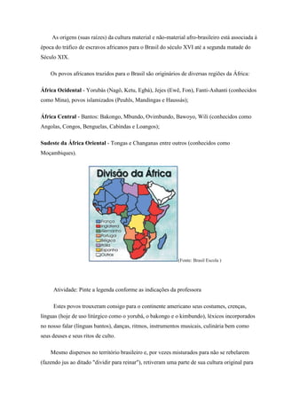 As origens (suas raízes) da cultura material e não-material afro-brasileiro está associada à
época do tráfico de escravos africanos para o Brasil do século XVI até a segunda matade do
Século XIX.

    Os povos africanos trazidos para o Brasil são originários de diversas regiões da África:

África Ocidental - Yorubás (Nagô, Ketu, Egbá), Jejes (Ewê, Fon), Fanti-Ashanti (conhecidos
como Mina), povos islamizados (Peuhls, Mandingas e Haussás);

África Central - Bantos: Bakongo, Mbundo, Ovimbundo, Bawoyo, Wili (conhecidos como
Angolas, Congos, Benguelas, Cabindas e Loangos);

Sudeste da África Oriental - Tongas e Changanas entre outros (conhecidos como
Moçambiques).




                                                             (Fonte: Brasil Escola )




     Atividade: Pinte a legenda conforme as indicações da professora

     Estes povos trouxeram consigo para o continente americano seus costumes, crenças,
línguas (hoje de uso litúrgico como o yorubá, o bakongo e o kimbundo), léxicos incorporados
no nosso falar (línguas bantos), danças, ritmos, instrumentos musicais, culinária bem como
seus deuses e seus ritos de culto.

    Mesmo dispersos no território brasileiro e, por vezes misturados para não se rebelarem
(fazendo jus ao ditado "dividir para reinar"), retiveram uma parte de sua cultura original para
 