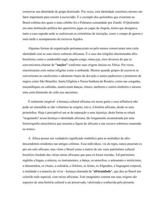 conservar sua identidade de grupo dominado. Por vezes, esta identidade constituiu mesmo um
fator importante para resistir à escravidão. É o exemplo dos quilombos que existiram no
Brasil-colônia dos quais o mais célebre foi o Palmares comandado por Zumbi. O Quilombo
era uma instituição política dos guerreiros jagas ou yagas da Angola, termo que designava
tanto a casa sagrada onde se realizavam as cerimônias de iniciação, como o campo de guerra e
mais tarde o acampamento de escravos fugidos.

    Algumas formas de organização permaneceram ou pelo menos conservaram uma certa
identidade com as suas raízes culturais africanas. É o caso das religiões denominadas afro-
brasileiras como o candomblé nagô, angola-congo, mina-jeje, ritos diversos do que se
convencionou chamar de "nações" conforme suas origens étnicas na África. Por vezes,
sincretizaram com outras religiões como a umbanda. Mesmo quando grupos de escravos se
converteram ao catolicismo e adotaram rituais de devoção a santos padroeiros e protetores de
negros como São Benedito, Santa Efigênia e Nossa Senhora do Rosário, como nas congadas,
moçambiques ou cabindas, mantiveram danças, ritmos, tambores e outros símbolos e mesmo
uma certa dimensão do culto aos ancestrais.

    É realmente inegável a herança cultural africana em nossa gente e essa influência não
pode ser entendida se não voltarmos às origens, isto é, à história africana, desde os seus
primórdios. Hoje é perceptível um ar de reparação a uma injustiça: desta forma se estará
"resgatando" nossa herança e identidade africana, tão longamente escamoteada por uma
historiografia etnocêntrica que resumia a figura do africano a um escravo submisso amarrado
no tronco.

    A África possui um verdadeiro significado simbólico para as multidões de afro-
descendentes residentes nas antigas colônias. Essa indivíduos, via de regra, nunca puseram os
pés em solo africano, mas vêem o Brasil como a matriz de um vasto patrimônio cultural
brasileiro herdado das várias etnias africanas que para cá foram trazidas. Tal patrimônio
engloba a língua, a música, os instrumentos, a dança, os utensílios, o artesanato o misticismo,
a idumentária, os rituais, a culinária, o folclore, as festas, os folguedos, a linguagem corporal,
a oralidade e a maneira de viver - herança chamada de "africanidade", que deu ao Brasil um
colorido todo especial, com raízes africanas. Este imaginário comum nas suas origens são
aspectos de uma história cultural a ser preservada, valorizada e conhecida pelo presente.
 