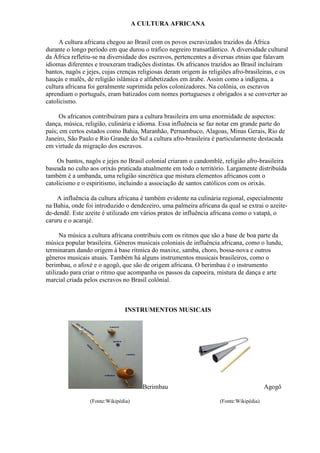 A CULTURA AFRICANA

     A cultura africana chegou ao Brasil com os povos escravizados trazidos da África
durante o longo período em que durou o tráfico negreiro transatlântico. A diversidade cultural
da África refletiu-se na diversidade dos escravos, pertencentes a diversas etnias que falavam
idiomas diferentes e trouxeram tradições distintas. Os africanos trazidos ao Brasil incluíram
bantos, nagôs e jejes, cujas crenças religiosas deram origem às religiões afro-brasileiras, e os
hauçás e malês, de religião islâmica e alfabetizados em árabe. Assim como a indígena, a
cultura africana foi geralmente suprimida pelos colonizadores. Na colônia, os escravos
aprendiam o português, eram batizados com nomes portugueses e obrigados a se converter ao
catolicismo.

     Os africanos contribuíram para a cultura brasileira em uma enormidade de aspectos:
dança, música, religião, culinária e idioma. Essa influência se faz notar em grande parte do
país; em certos estados como Bahia, Maranhão, Pernambuco, Alagoas, Minas Gerais, Rio de
Janeiro, São Paulo e Rio Grande do Sul a cultura afro-brasileira é particularmente destacada
em virtude da migração dos escravos.

    Os bantos, nagôs e jejes no Brasil colonial criaram o candomblé, religião afro-brasileira
baseada no culto aos orixás praticada atualmente em todo o território. Largamente distribuída
também é a umbanda, uma religião sincrética que mistura elementos africanos com o
catolicismo e o espiritismo, incluindo a associação de santos católicos com os orixás.

    A influência da cultura africana é também evidente na culinária regional, especialmente
na Bahia, onde foi introduzido o dendezeiro, uma palmeira africana da qual se extrai o azeite-
de-dendê. Este azeite é utilizado em vários pratos de influência africana como o vatapá, o
caruru e o acarajé.

      Na música a cultura africana contribuiu com os ritmos que são a base de boa parte da
música popular brasileira. Gêneros musicais coloniais de influência africana, como o lundu,
terminaram dando origem à base rítmica do maxixe, samba, choro, bossa-nova e outros
gêneros musicais atuais. Também há alguns instrumentos musicais brasileiros, como o
berimbau, o afoxé e o agogô, que são de origem africana. O berimbau é o instrumento
utilizado para criar o ritmo que acompanha os passos da capoeira, mistura de dança e arte
marcial criada pelos escravos no Brasil colônial.



                               INSTRUMENTOS MUSICAIS




                                       Berimbau                                          Agogô

                 (Fonte:Wikipédia)                                   (Fonte:Wikipédia)
 