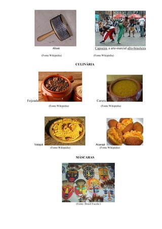 Afoxé                              Capoeira, a arte-marcial afro-brasileira

           (Fonte:Wikipédia)                          (Fonte:Wikipédia)


                                      CULINÁRIA




Feijoada                                                 Caruru
                 (Fonte:Wikipédia)                              (Fonte:Wikipédia)




     Vatapá                                             Acarajé
                  (Fonte:Wikipédia)                       (Fonte:Wikipédia)


                                      MÁSCARAS




                                      (Fonte: Brasil Escola )
 