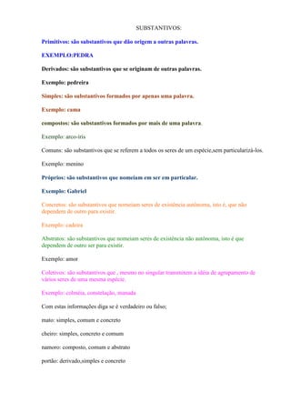 SUBSTANTIVOS:

Primitivos: são substantivos que dão origem a outras palavras.

EXEMPLO:PEDRA

Derivados: são substantivos que se originam de outras palavras.

Exemplo: pedreira

Simples: são substantivos formados por apenas uma palavra.

Exemplo: cama

compostos: são substantivos formados por mais de uma palavra.

Exemplo: arco-íris

Comuns: são substantivos que se referem a todos os seres de um espécie,sem particularizá-los.

Exemplo: menino

Próprios: são substantivos que nomeiam em ser em particular.

Exemplo: Gabriel

Concretos: são substantivos que nomeiam seres de existência autônoma, isto é, que não
dependem de outro para existir.

Exemplo: cadeira

Abstratos: são substantivos que nomeiam seres de existência não autônoma, isto é que
dependem de outro ser para existir.

Exemplo: amor

Coletivos: são substantivos que , mesmo no singular transmitem a idéia de agrupamento de
vários seres de uma mesma espécie.

Exemplo: colméia, constelação, manada

Com estas informações diga se é verdadeiro ou falso;

mato: simples, comum e concreto

cheiro: simples, concreto e comum

namoro: composto, comum e abstrato

portão: derivado,simples e concreto
 